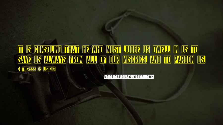 Therese De Lisieux Quotes: It is consoling that he who must judge us dwell in us to save us always from all of our miseries, and to pardon us.