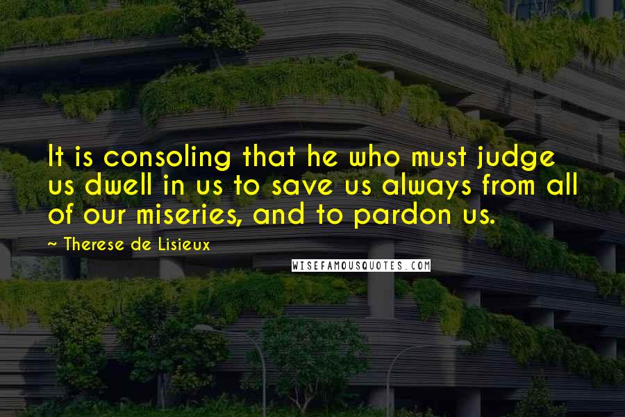 Therese De Lisieux Quotes: It is consoling that he who must judge us dwell in us to save us always from all of our miseries, and to pardon us.