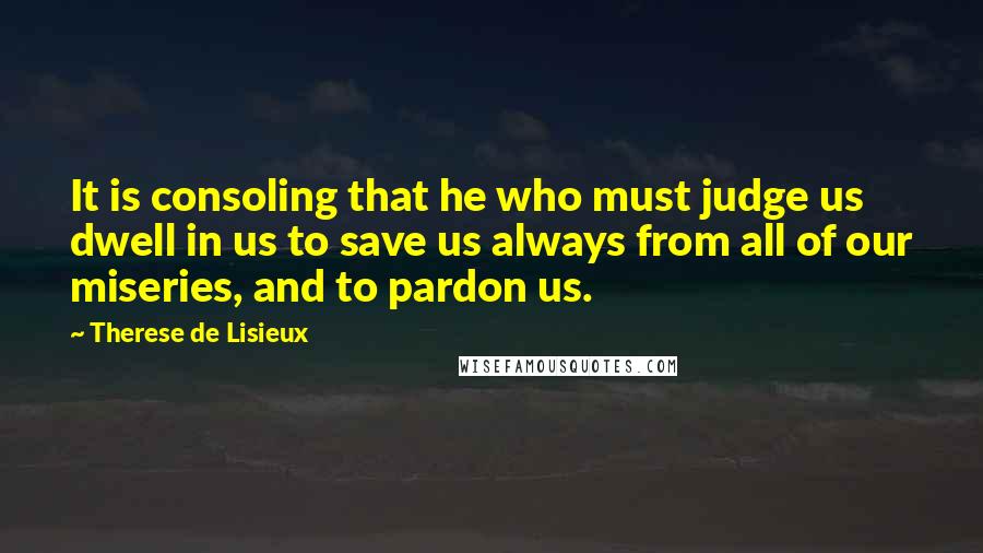 Therese De Lisieux Quotes: It is consoling that he who must judge us dwell in us to save us always from all of our miseries, and to pardon us.