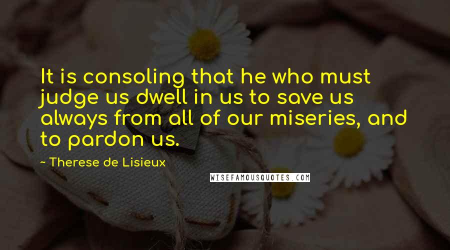 Therese De Lisieux Quotes: It is consoling that he who must judge us dwell in us to save us always from all of our miseries, and to pardon us.