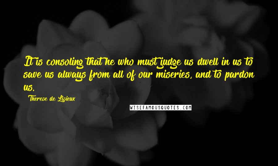 Therese De Lisieux Quotes: It is consoling that he who must judge us dwell in us to save us always from all of our miseries, and to pardon us.