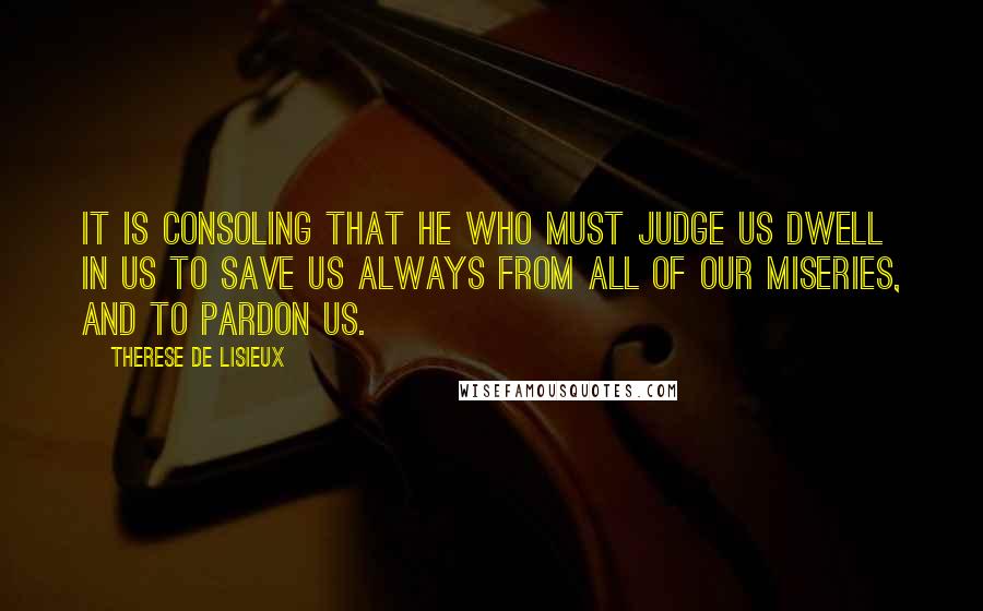 Therese De Lisieux Quotes: It is consoling that he who must judge us dwell in us to save us always from all of our miseries, and to pardon us.