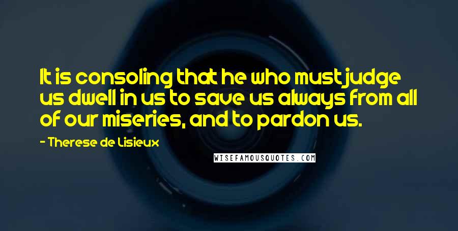 Therese De Lisieux Quotes: It is consoling that he who must judge us dwell in us to save us always from all of our miseries, and to pardon us.