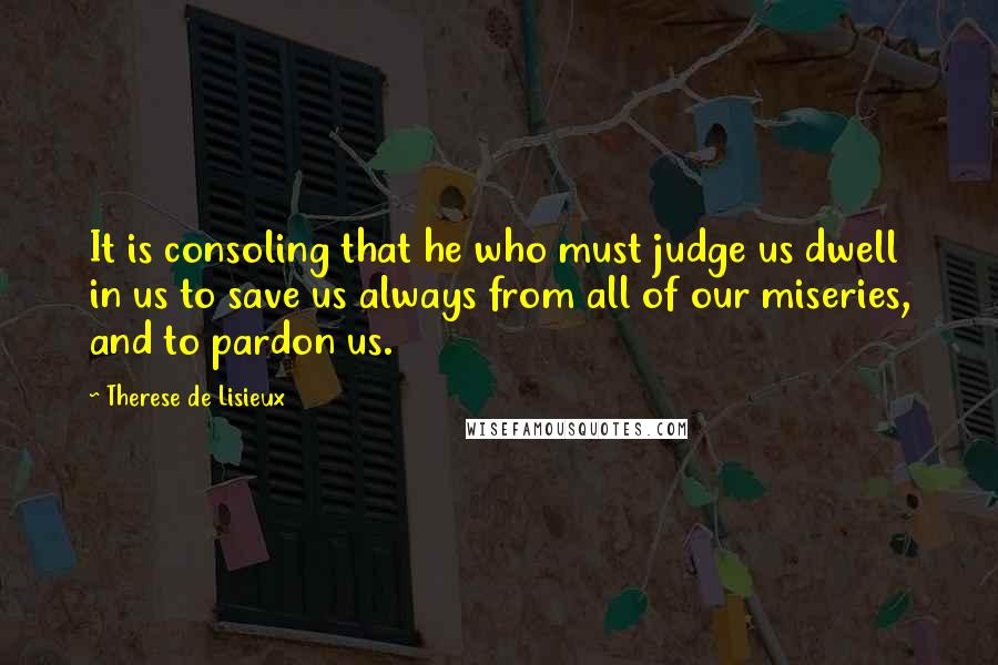 Therese De Lisieux Quotes: It is consoling that he who must judge us dwell in us to save us always from all of our miseries, and to pardon us.