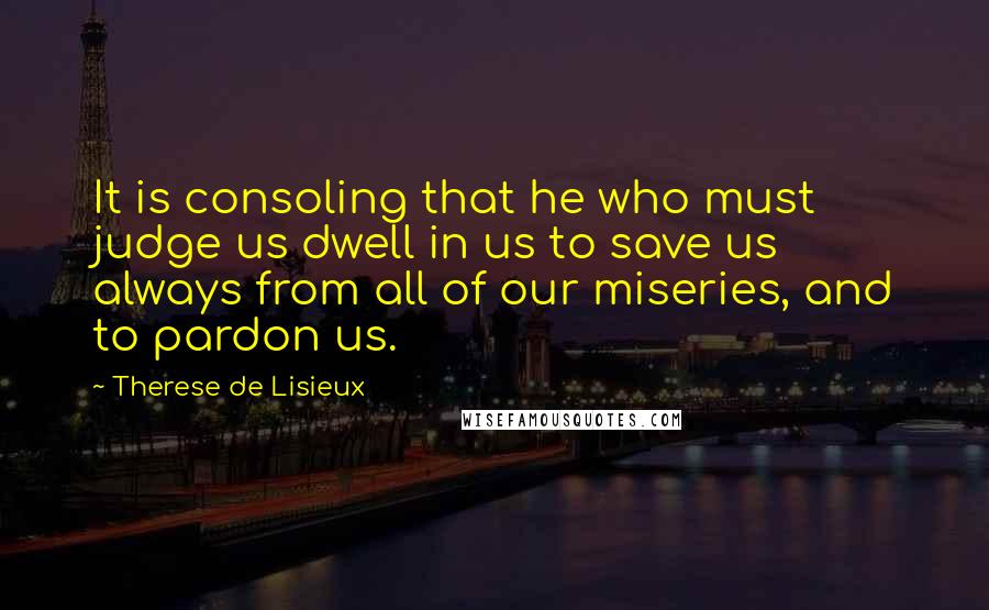 Therese De Lisieux Quotes: It is consoling that he who must judge us dwell in us to save us always from all of our miseries, and to pardon us.