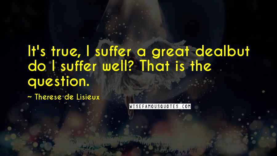 Therese De Lisieux Quotes: It's true, I suffer a great dealbut do I suffer well? That is the question.