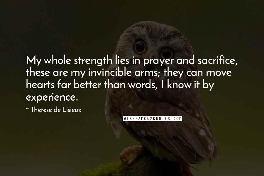 Therese De Lisieux Quotes: My whole strength lies in prayer and sacrifice, these are my invincible arms; they can move hearts far better than words, I know it by experience.