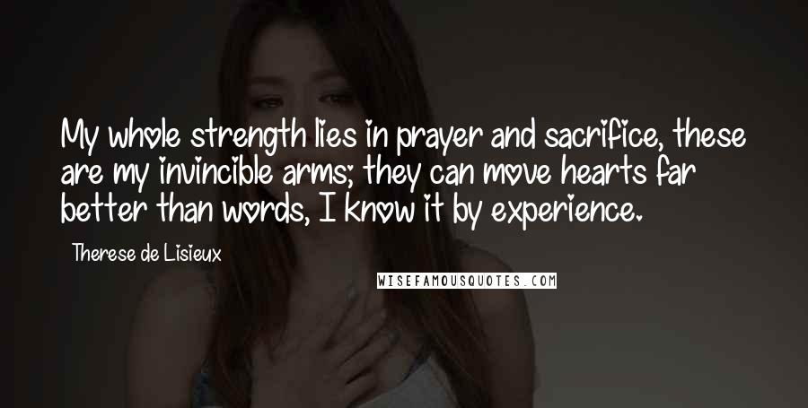 Therese De Lisieux Quotes: My whole strength lies in prayer and sacrifice, these are my invincible arms; they can move hearts far better than words, I know it by experience.