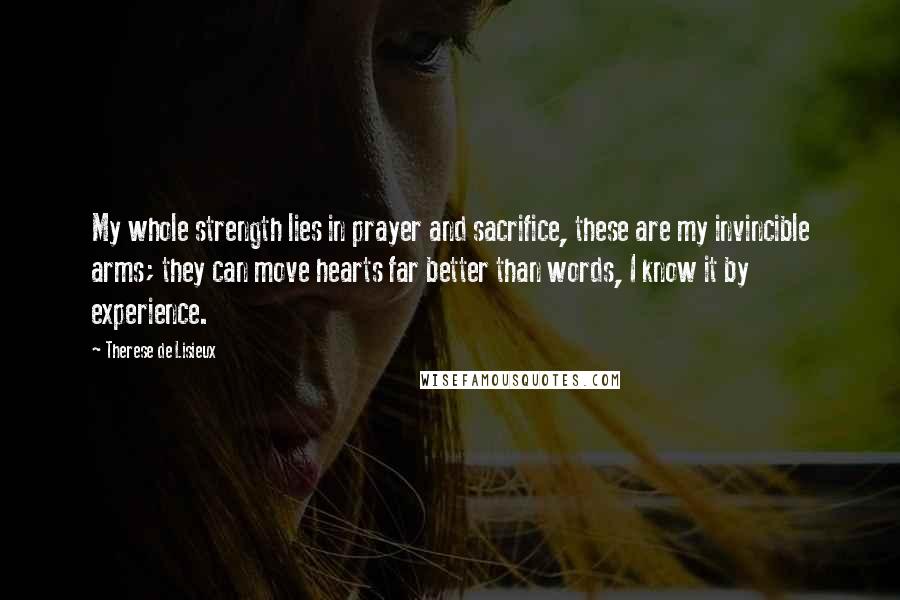 Therese De Lisieux Quotes: My whole strength lies in prayer and sacrifice, these are my invincible arms; they can move hearts far better than words, I know it by experience.