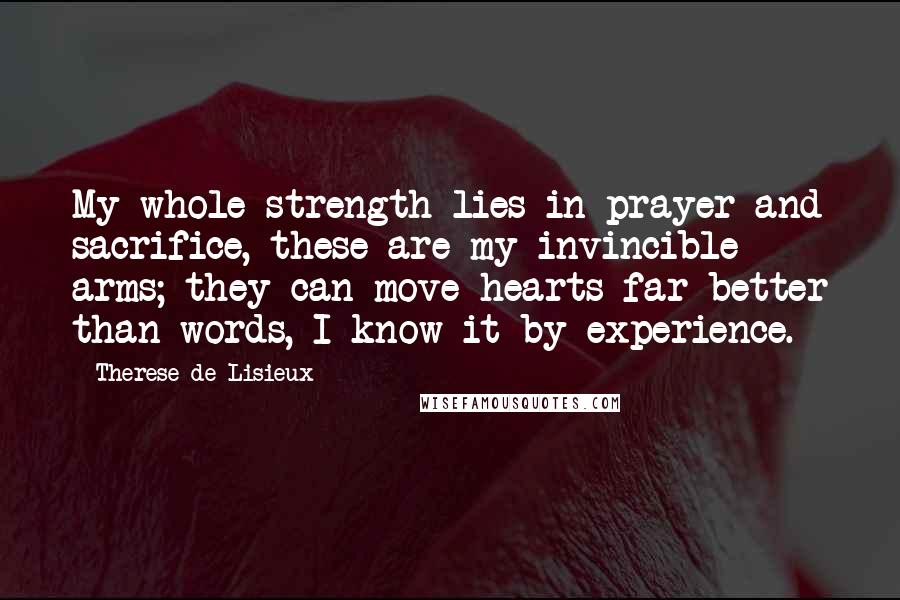 Therese De Lisieux Quotes: My whole strength lies in prayer and sacrifice, these are my invincible arms; they can move hearts far better than words, I know it by experience.