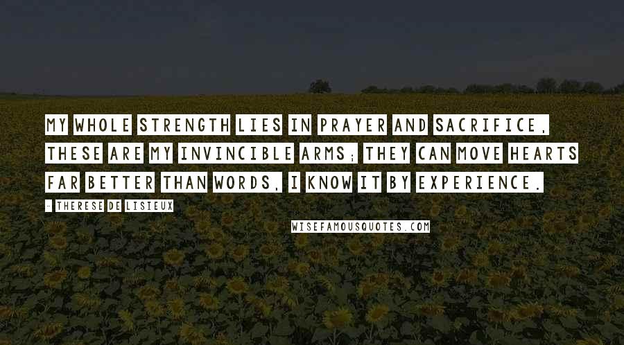 Therese De Lisieux Quotes: My whole strength lies in prayer and sacrifice, these are my invincible arms; they can move hearts far better than words, I know it by experience.