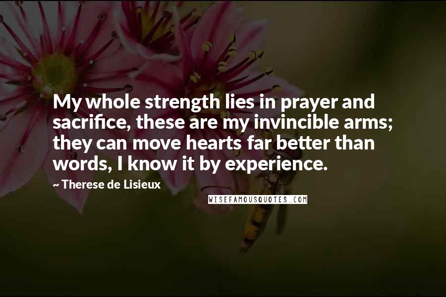 Therese De Lisieux Quotes: My whole strength lies in prayer and sacrifice, these are my invincible arms; they can move hearts far better than words, I know it by experience.