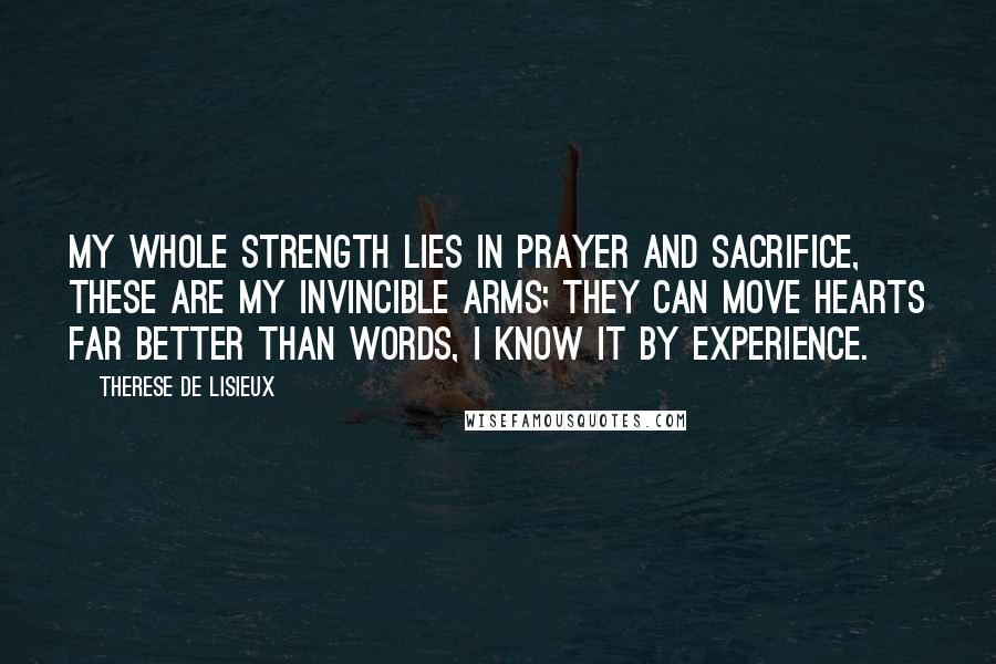 Therese De Lisieux Quotes: My whole strength lies in prayer and sacrifice, these are my invincible arms; they can move hearts far better than words, I know it by experience.