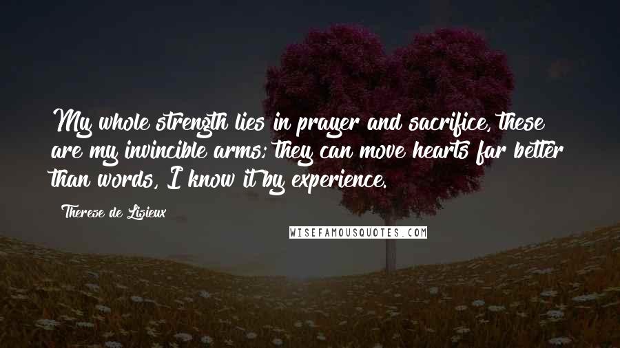 Therese De Lisieux Quotes: My whole strength lies in prayer and sacrifice, these are my invincible arms; they can move hearts far better than words, I know it by experience.