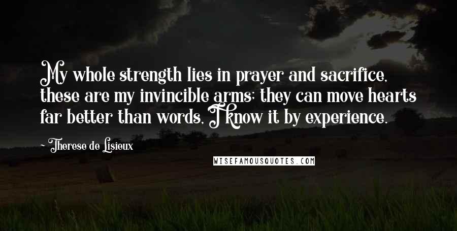 Therese De Lisieux Quotes: My whole strength lies in prayer and sacrifice, these are my invincible arms; they can move hearts far better than words, I know it by experience.