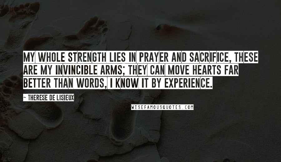 Therese De Lisieux Quotes: My whole strength lies in prayer and sacrifice, these are my invincible arms; they can move hearts far better than words, I know it by experience.