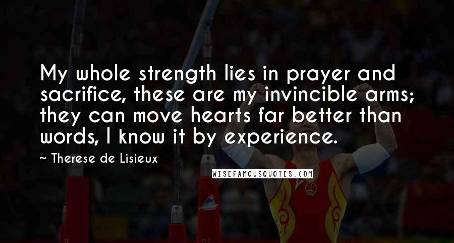 Therese De Lisieux Quotes: My whole strength lies in prayer and sacrifice, these are my invincible arms; they can move hearts far better than words, I know it by experience.