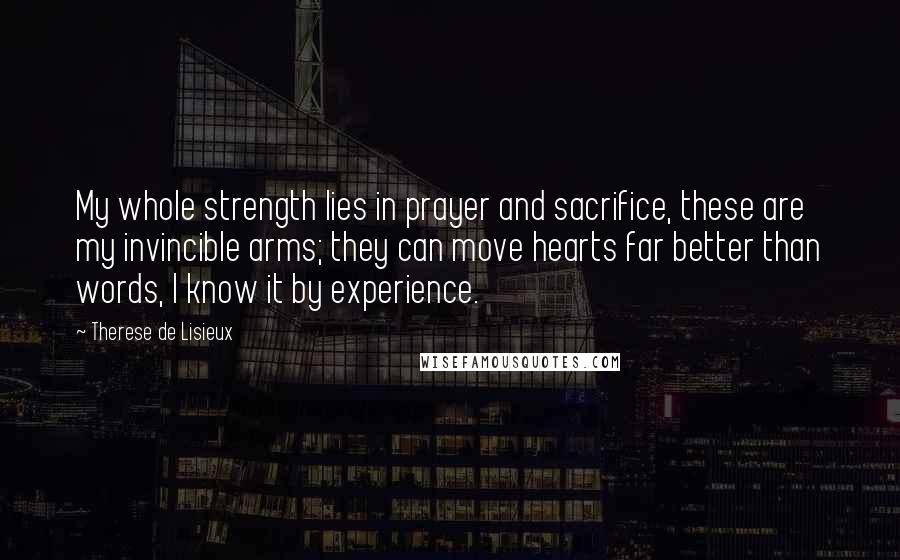 Therese De Lisieux Quotes: My whole strength lies in prayer and sacrifice, these are my invincible arms; they can move hearts far better than words, I know it by experience.