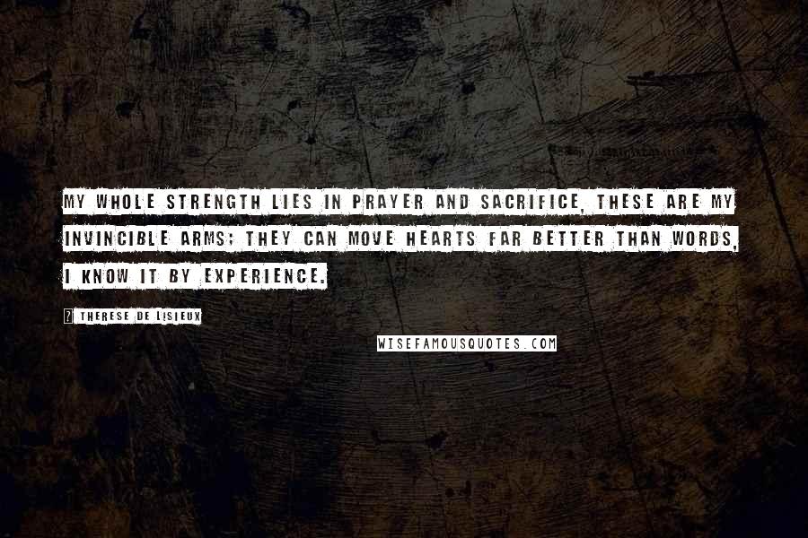 Therese De Lisieux Quotes: My whole strength lies in prayer and sacrifice, these are my invincible arms; they can move hearts far better than words, I know it by experience.