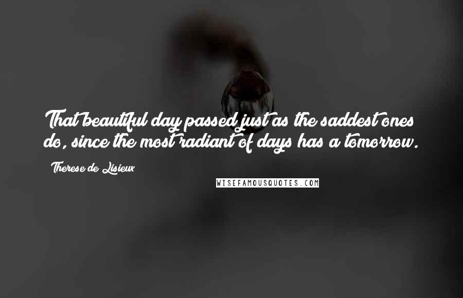 Therese De Lisieux Quotes: That beautiful day passed just as the saddest ones do, since the most radiant of days has a tomorrow.
