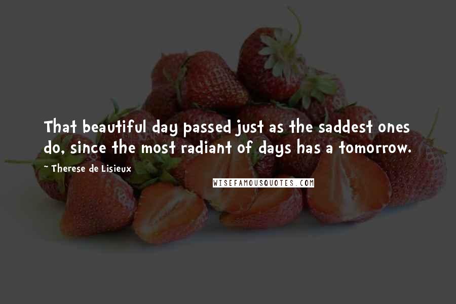 Therese De Lisieux Quotes: That beautiful day passed just as the saddest ones do, since the most radiant of days has a tomorrow.