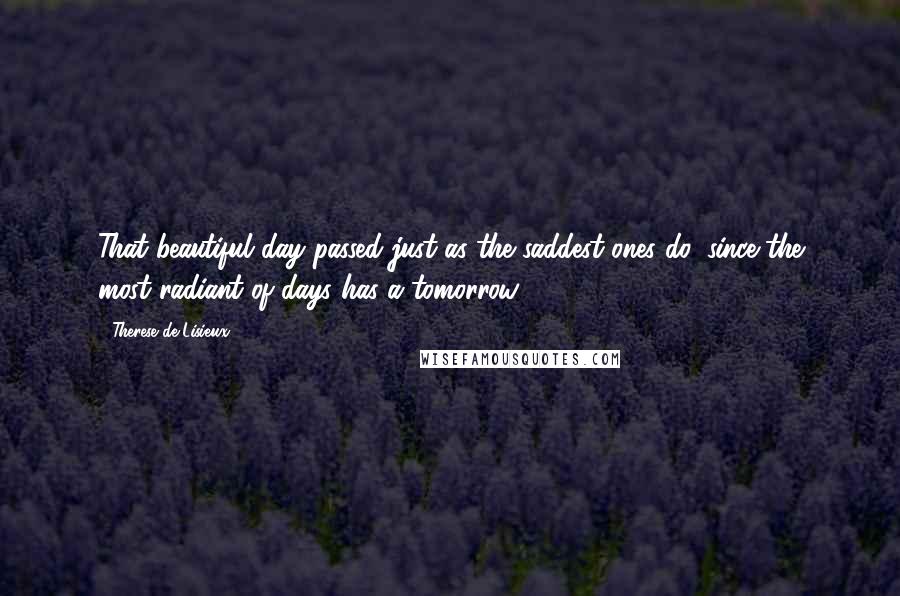 Therese De Lisieux Quotes: That beautiful day passed just as the saddest ones do, since the most radiant of days has a tomorrow.