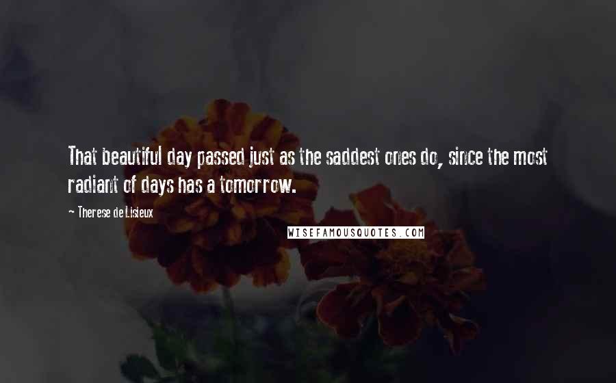 Therese De Lisieux Quotes: That beautiful day passed just as the saddest ones do, since the most radiant of days has a tomorrow.