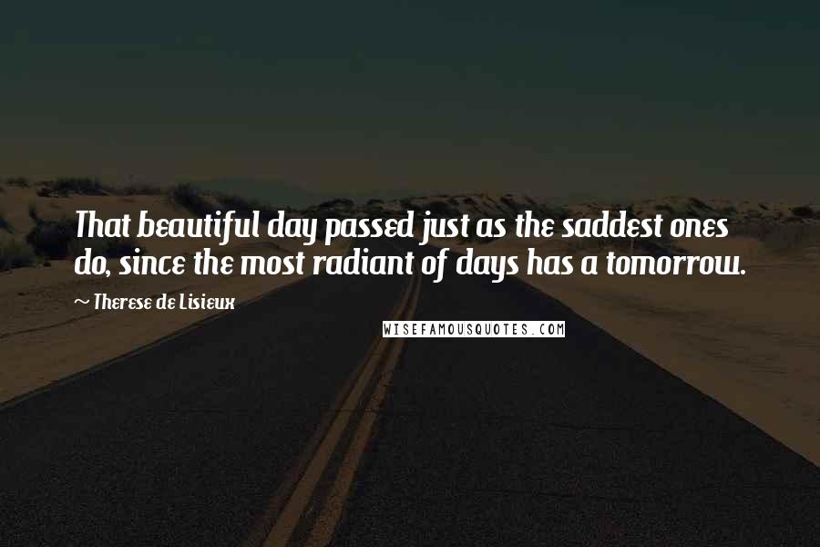 Therese De Lisieux Quotes: That beautiful day passed just as the saddest ones do, since the most radiant of days has a tomorrow.