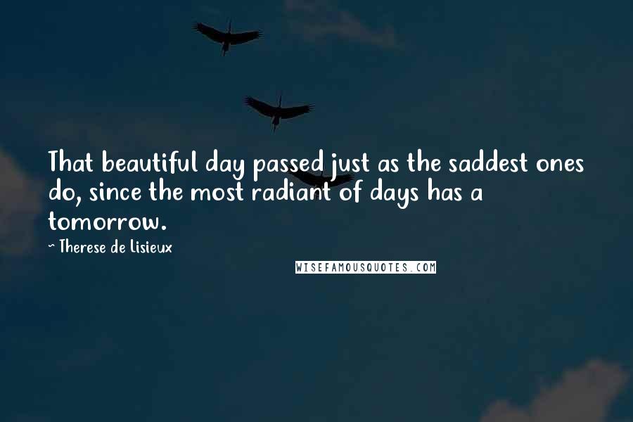 Therese De Lisieux Quotes: That beautiful day passed just as the saddest ones do, since the most radiant of days has a tomorrow.