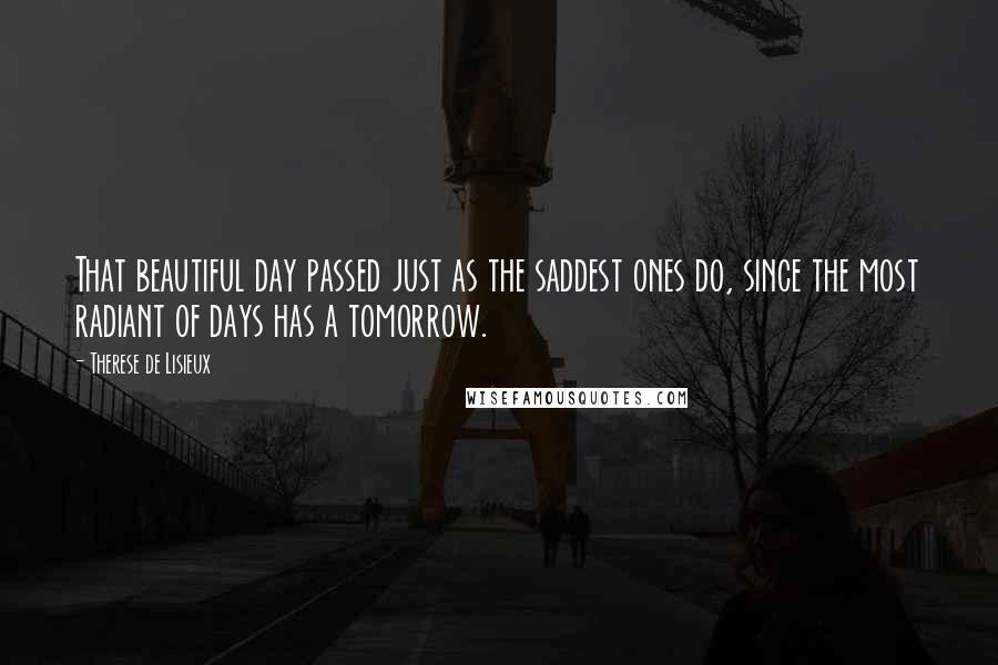 Therese De Lisieux Quotes: That beautiful day passed just as the saddest ones do, since the most radiant of days has a tomorrow.