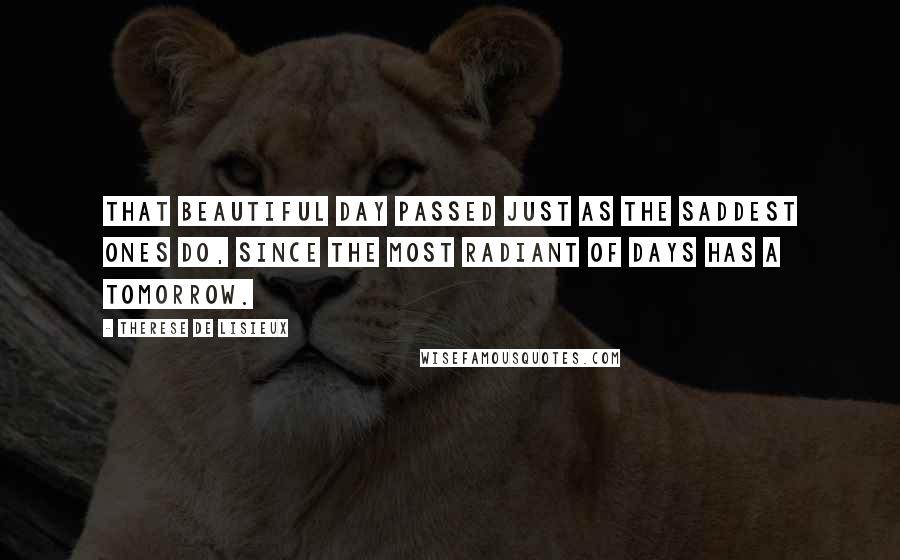 Therese De Lisieux Quotes: That beautiful day passed just as the saddest ones do, since the most radiant of days has a tomorrow.