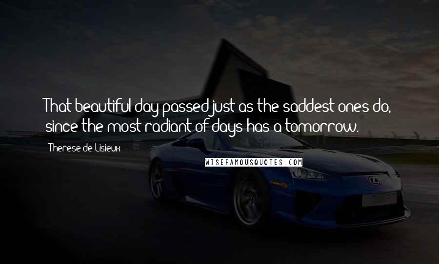 Therese De Lisieux Quotes: That beautiful day passed just as the saddest ones do, since the most radiant of days has a tomorrow.