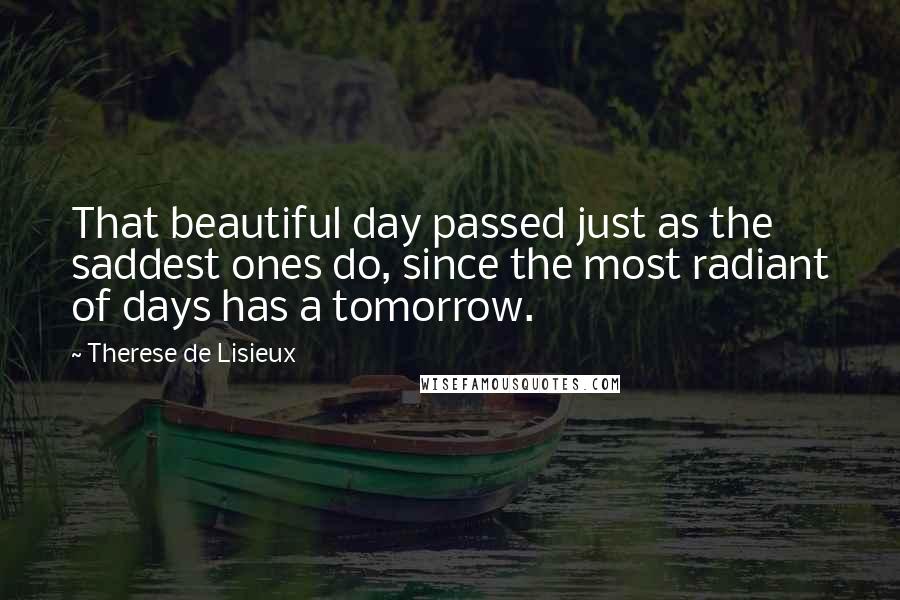 Therese De Lisieux Quotes: That beautiful day passed just as the saddest ones do, since the most radiant of days has a tomorrow.
