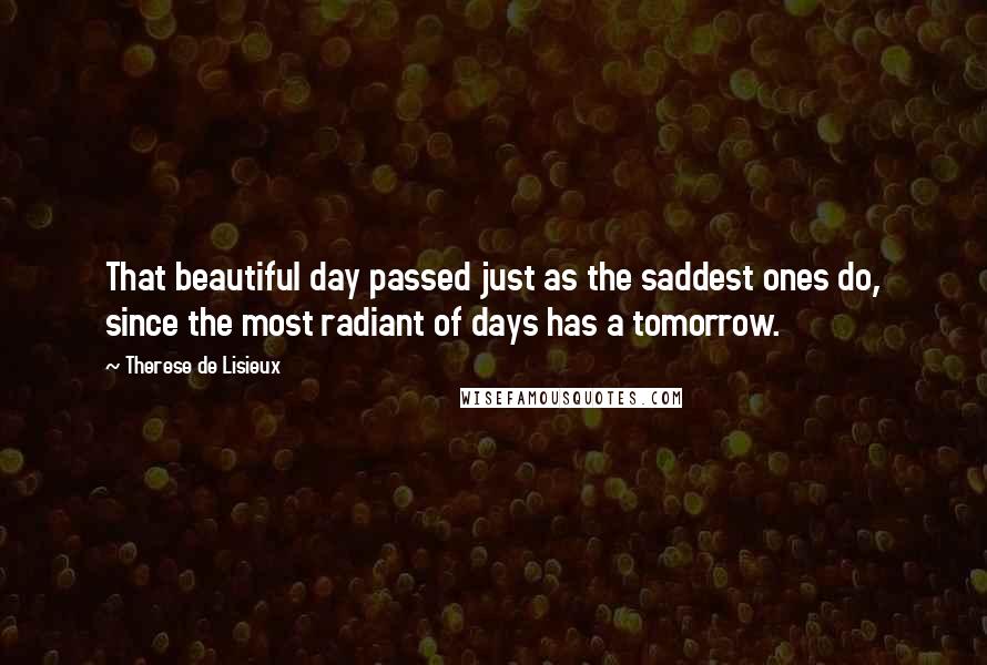 Therese De Lisieux Quotes: That beautiful day passed just as the saddest ones do, since the most radiant of days has a tomorrow.