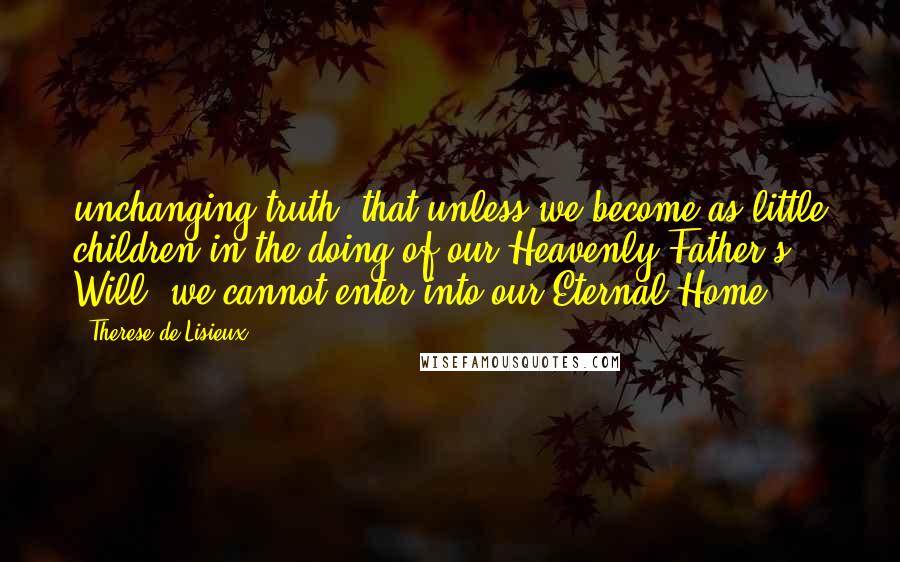 Therese De Lisieux Quotes: unchanging truth, that unless we become as little children in the doing of our Heavenly Father's Will, we cannot enter into our Eternal Home.