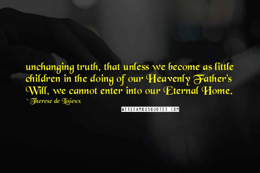 Therese De Lisieux Quotes: unchanging truth, that unless we become as little children in the doing of our Heavenly Father's Will, we cannot enter into our Eternal Home.