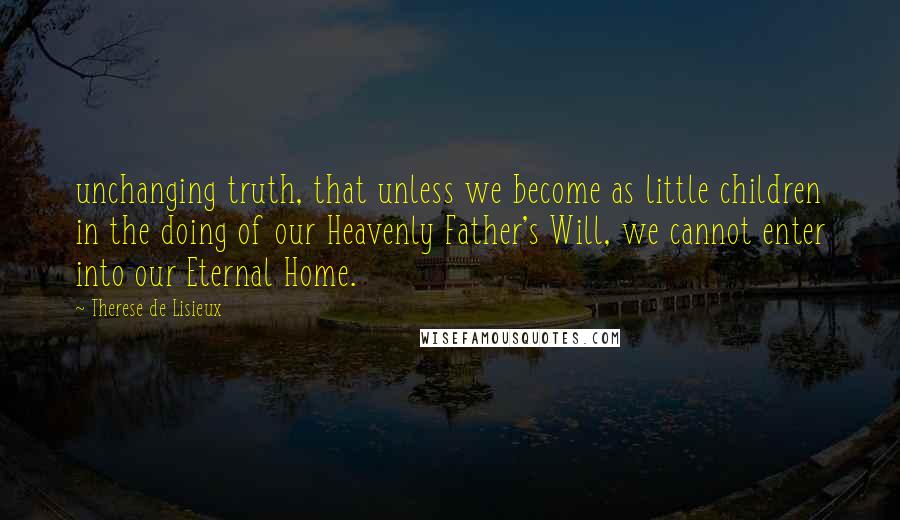 Therese De Lisieux Quotes: unchanging truth, that unless we become as little children in the doing of our Heavenly Father's Will, we cannot enter into our Eternal Home.