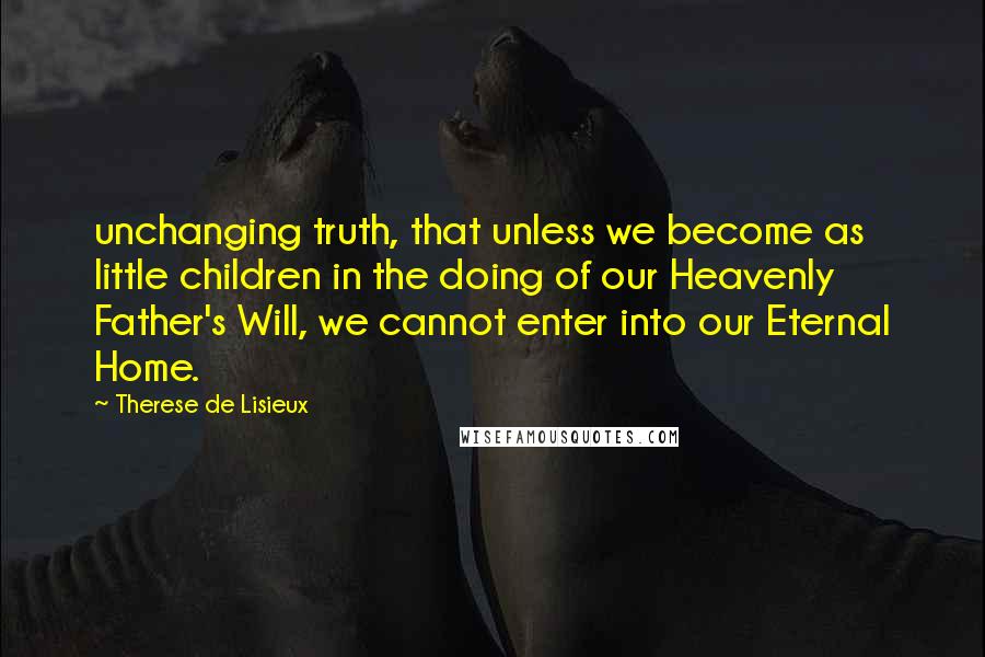 Therese De Lisieux Quotes: unchanging truth, that unless we become as little children in the doing of our Heavenly Father's Will, we cannot enter into our Eternal Home.