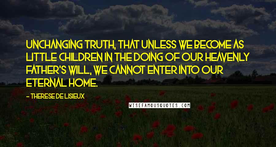 Therese De Lisieux Quotes: unchanging truth, that unless we become as little children in the doing of our Heavenly Father's Will, we cannot enter into our Eternal Home.