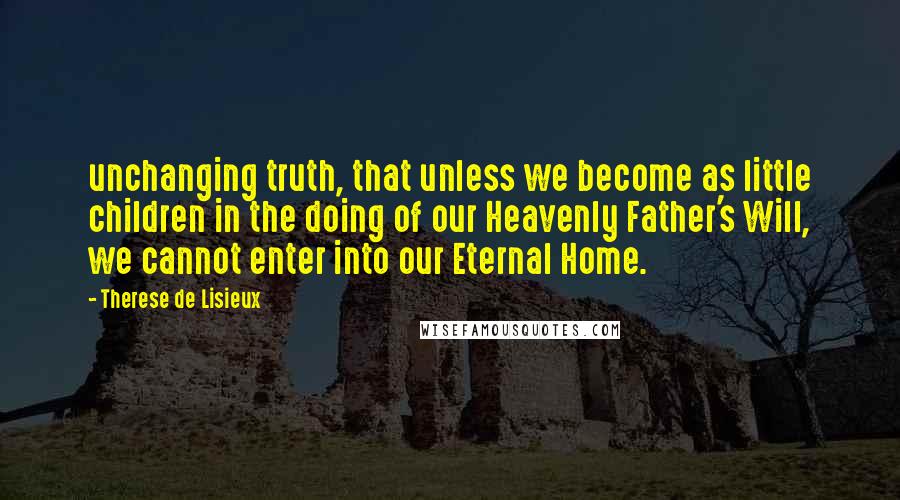 Therese De Lisieux Quotes: unchanging truth, that unless we become as little children in the doing of our Heavenly Father's Will, we cannot enter into our Eternal Home.