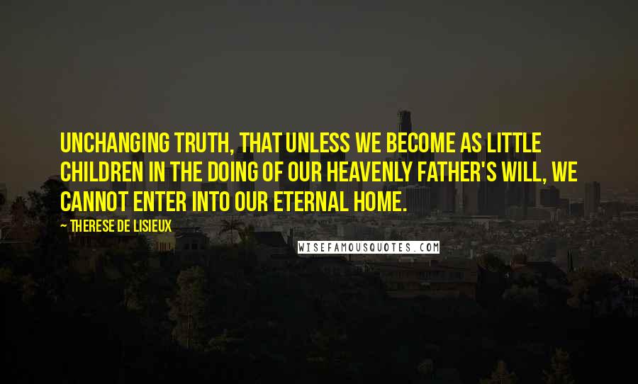 Therese De Lisieux Quotes: unchanging truth, that unless we become as little children in the doing of our Heavenly Father's Will, we cannot enter into our Eternal Home.