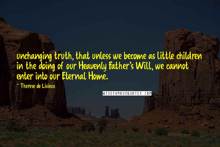 Therese De Lisieux Quotes: unchanging truth, that unless we become as little children in the doing of our Heavenly Father's Will, we cannot enter into our Eternal Home.