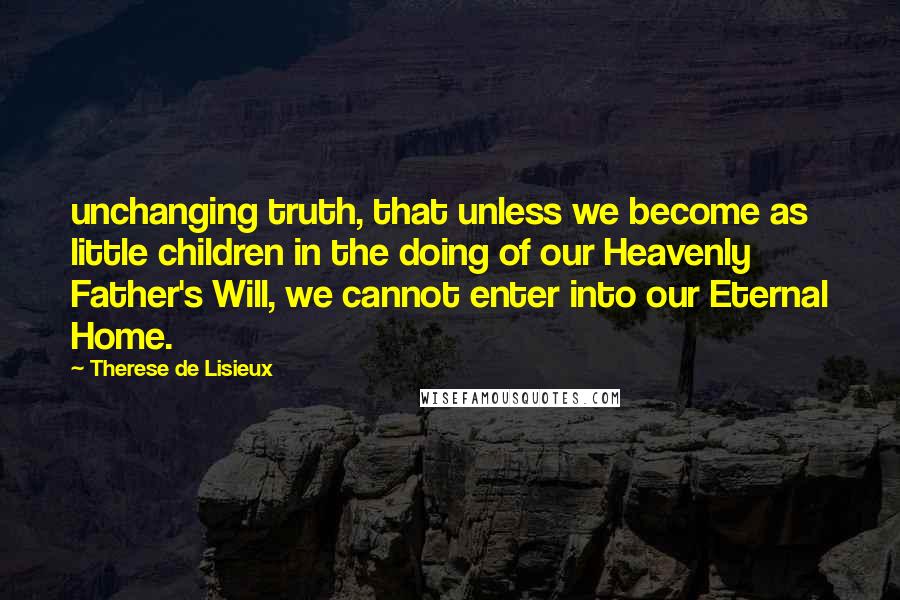 Therese De Lisieux Quotes: unchanging truth, that unless we become as little children in the doing of our Heavenly Father's Will, we cannot enter into our Eternal Home.