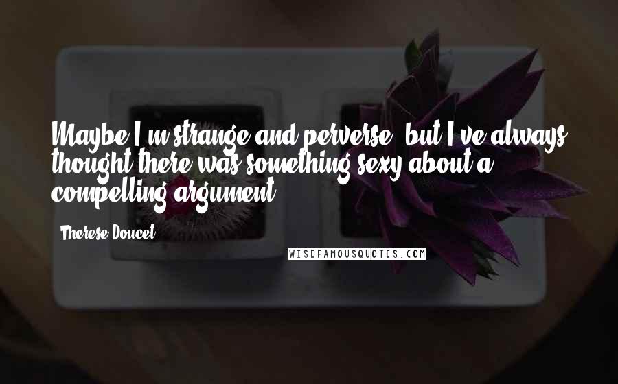 Therese Doucet Quotes: Maybe I'm strange and perverse, but I've always thought there was something sexy about a compelling argument.
