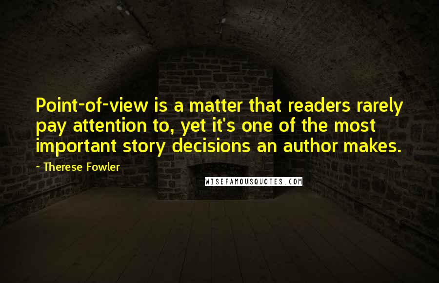 Therese Fowler Quotes: Point-of-view is a matter that readers rarely pay attention to, yet it's one of the most important story decisions an author makes.