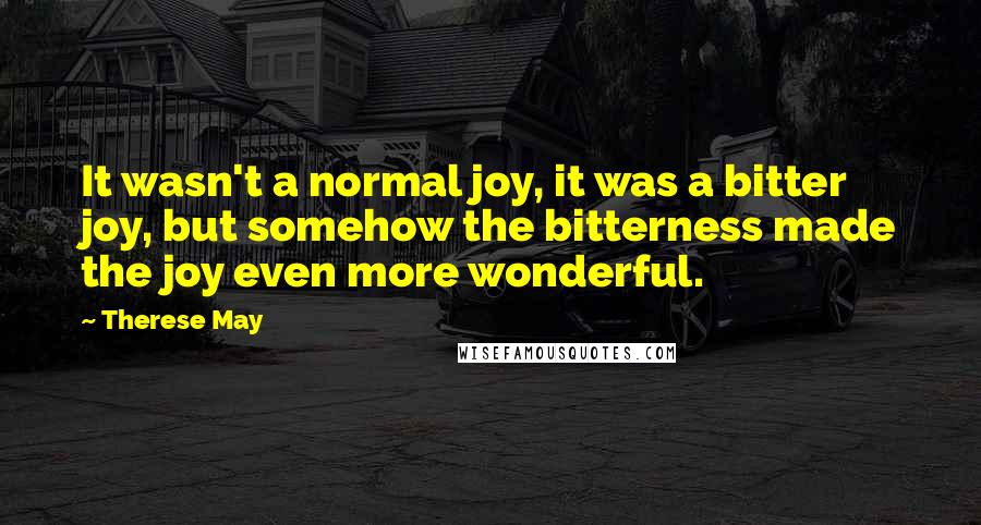 Therese May Quotes: It wasn't a normal joy, it was a bitter joy, but somehow the bitterness made the joy even more wonderful.