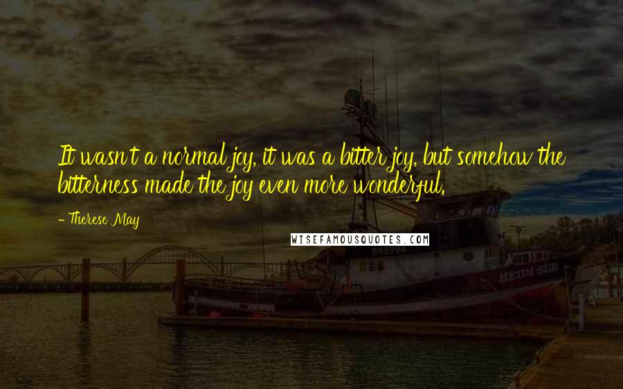 Therese May Quotes: It wasn't a normal joy, it was a bitter joy, but somehow the bitterness made the joy even more wonderful.