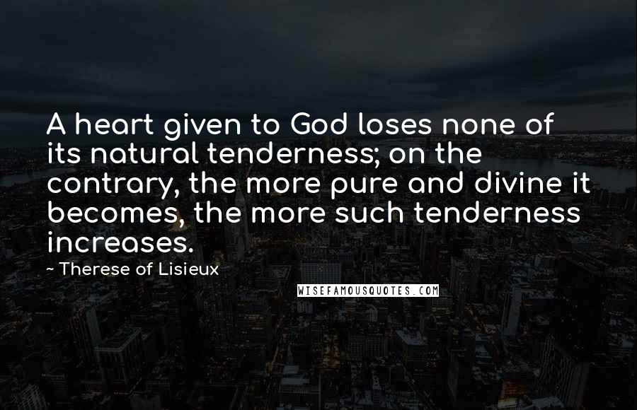Therese Of Lisieux Quotes: A heart given to God loses none of its natural tenderness; on the contrary, the more pure and divine it becomes, the more such tenderness increases.