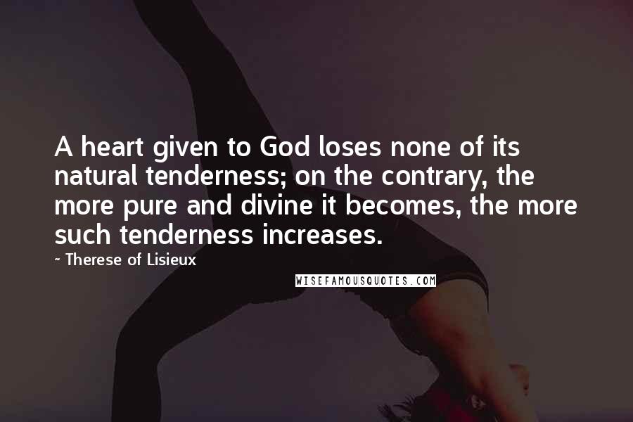 Therese Of Lisieux Quotes: A heart given to God loses none of its natural tenderness; on the contrary, the more pure and divine it becomes, the more such tenderness increases.