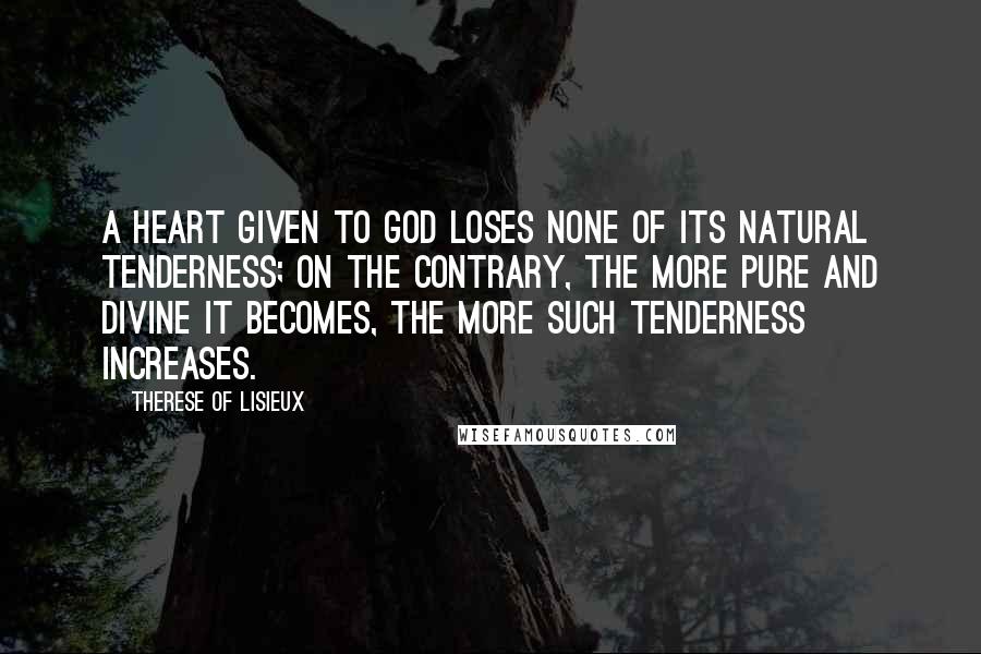 Therese Of Lisieux Quotes: A heart given to God loses none of its natural tenderness; on the contrary, the more pure and divine it becomes, the more such tenderness increases.